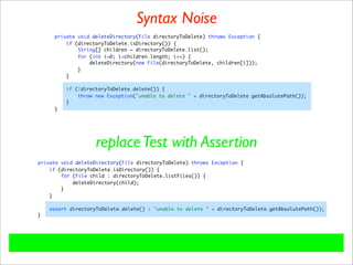 Syntax Noise
     private void deleteDirectory(File directoryToDelete) throws Exception {
         if (directoryToDelete.isDirectory()) {
             String[] children = directoryToDelete.list();
             for (int i=0; i<children.length; i++) {
                 deleteDirectory(new File(directoryToDelete, children[i]));
             }
         }

         if (!directoryToDelete.delete()) {
             throw new Exception("unable to delete " + directoryToDelete.getAbsolutePath());
         }
     }




                   replace Test with Assertion
private void deleteDirectory(File directoryToDelete) throws Exception {
    if (directoryToDelete.isDirectory()) {
        for (File child : directoryToDelete.listFiles()) {
            deleteDirectory(child);
        }
    }

    assert directoryToDelete.delete() : "unable to delete " + directoryToDelete.getAbsolutePath());
}
 