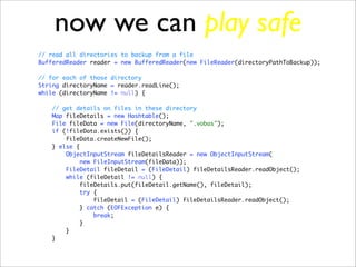 now we can play safe
// read all directories to backup from a file
BufferedReader reader = new BufferedReader(new FileReader(directoryPathToBackup));

// for each of those directory
String directoryName = reader.readLine();
while (directoryName != null) {

   // get details on files in these directory
   Map fileDetails = new Hashtable();
   File fileData = new File(directoryName, ".vobas");
   if (!fileData.exists()) {
       fileData.createNewFile();
   } else {
       ObjectInputStream fileDetailsReader = new ObjectInputStream(
            new FileInputStream(fileData));
       FileDetail fileDetail = (FileDetail) fileDetailsReader.readObject();
       while (fileDetail != null) {
           fileDetails.put(fileDetail.getName(), fileDetail);
            try {
                fileDetail = (FileDetail) fileDetailsReader.readObject();
           } catch (EOFException e) {
                break;
           }
       }
   }
 