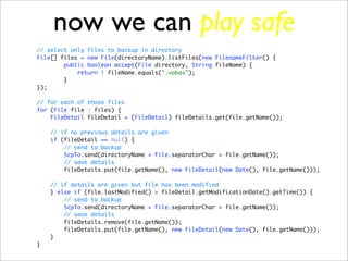 now we can play safe
// select only files to backup in directory
File[] files = new File(directoryName).listFiles(new FilenameFilter() {
        public boolean accept(File directory, String fileName) {
            return ! fileName.equals(".vobas");
        }
});

// for each of those files
for (File file : files) {
    FileDetail fileDetail = (FileDetail) fileDetails.get(file.getName());

    // if no previous details are given
    if (fileDetail == null) {
        // send to backup
        ScpTo.send(directoryName + File.separatorChar + file.getName());
        // save details
        fileDetails.put(file.getName(), new FileDetail(new Date(), file.getName()));

    // if details are given but file has been modified
    } else if (file.lastModified() > fileDetail.getModificationDate().getTime()) {
        // send to backup
        ScpTo.send(directoryName + File.separatorChar + file.getName());
        // save details
        fileDetails.remove(file.getName());
        fileDetails.put(file.getName(), new FileDetail(new Date(), file.getName()));
    }
}
 