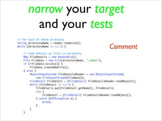 narrow your target
        and your tests
// for each of those directory
String directoryName = reader.readLine();
while (directoryName != null) {
                                                         Comment
   // read details on files in directory
   Map fileDetails = new Hashtable();
   File fileData = new File(directoryName, ".vobas");
   if (!fileData.exists()) {
       fileData.createNewFile();
   } else {
       ObjectInputStream fileDetailsReader = new ObjectInputStream(
            new FileInputStream(fileData));
       FileDetail fileDetail = (FileDetail) fileDetailsReader.readObject();
       while (fileDetail != null) {
           fileDetails.put(fileDetail.getName(), fileDetail);
            try {
                fileDetail = (FileDetail) fileDetailsReader.readObject();
           } catch (EOFException e) {
                break;
           }
       }
   }
 