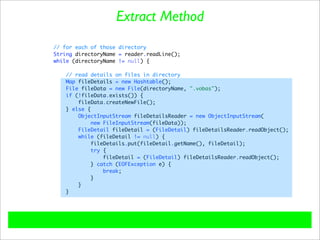 Extract Method
// for each of those directory
String directoryName = reader.readLine();
while (directoryName != null) {

   // read details on files in directory
   Map fileDetails = new Hashtable();
   File fileData = new File(directoryName, ".vobas");
   if (!fileData.exists()) {
       fileData.createNewFile();
   } else {
       ObjectInputStream fileDetailsReader = new ObjectInputStream(
            new FileInputStream(fileData));
       FileDetail fileDetail = (FileDetail) fileDetailsReader.readObject();
       while (fileDetail != null) {
           fileDetails.put(fileDetail.getName(), fileDetail);
            try {
                fileDetail = (FileDetail) fileDetailsReader.readObject();
           } catch (EOFException e) {
                break;
           }
       }
   }
 