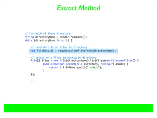 Extract Method


// for each of those directory
String directoryName = reader.readLine();
while (directoryName != null) {

    // read details on files in directory
    Map fileDetails = readDetailsOnFilesFrom(directoryName);

   // select only files to backup in directory
   File[] files = new File(directoryName).listFiles(new FilenameFilter() {
           public boolean accept(File directory, String fileName) {
               return ! fileName.equals(".vobas");
           }
   });

    ...
 