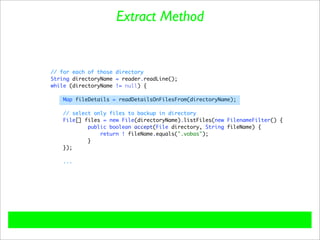 Extract Method


// for each of those directory
String directoryName = reader.readLine();
while (directoryName != null) {

    Map fileDetails = readDetailsOnFilesFrom(directoryName);

   // select only files to backup in directory
   File[] files = new File(directoryName).listFiles(new FilenameFilter() {
           public boolean accept(File directory, String fileName) {
               return ! fileName.equals(".vobas");
           }
   });

    ...
 