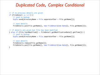 Duplicated Code, Complex Conditional
// if no previous details are given
if (fileDetail == null) {
    // send to backup
    ScpTo.send(directoryName + File.separatorChar + file.getName());

    // save details
    fileDetails.put(file.getName(), new FileDetail(new Date(), file.getName()));

// if details are given but file has been modified
} else if (file.lastModified() > fileDetail.getModificationDate().getTime()) {
    // send to backup
    ScpTo.send(directoryName + File.separatorChar + file.getName());

    // save details
    fileDetails.remove(file.getName());
    fileDetails.put(file.getName(), new FileDetail(new Date(), file.getName()));
}
 