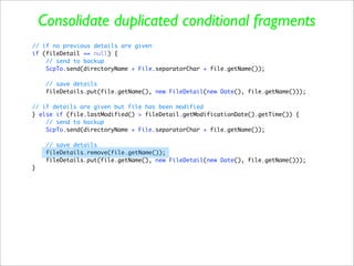 Consolidate duplicated conditional fragments
// if no previous details are given
if (fileDetail == null) {
    // send to backup
    ScpTo.send(directoryName + File.separatorChar + file.getName());

     // save details
     fileDetails.put(file.getName(), new FileDetail(new Date(), file.getName()));

// if details are given but file has been modified
} else if (file.lastModified() > fileDetail.getModificationDate().getTime()) {
    // send to backup
    ScpTo.send(directoryName + File.separatorChar + file.getName());

     // save details
     fileDetails.remove(file.getName());
     fileDetails.put(file.getName(), new FileDetail(new Date(), file.getName()));
}
 