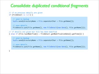 Consolidate duplicated conditional fragments
// if no previous details are given
if (fileDetail == null) {

     // send to backup
     ScpTo.send(directoryName + File.separatorChar + file.getName());

     // save details
     fileDetails.put(file.getName(), new FileDetail(new Date(), file.getName()));

// if details are given but file has been modified
} else if (file.lastModified() > fileDetail.getModificationDate().getTime()) {

     // send to backup
     ScpTo.send(directoryName + File.separatorChar + file.getName());

     // save details
     fileDetails.put(file.getName(), new FileDetail(new Date(), file.getName()));

}
 