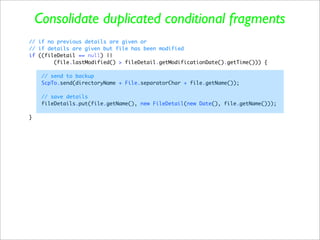 Consolidate duplicated conditional fragments
// if no previous details are given or
// if details are given but file has been modified
if ((fileDetail == null) ||
        (file.lastModified() > fileDetail.getModificationDate().getTime())) {

     // send to backup
     ScpTo.send(directoryName + File.separatorChar + file.getName());

     // save details
     fileDetails.put(file.getName(), new FileDetail(new Date(), file.getName()));

}
 