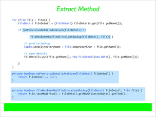 Extract Method
for (File file : files) {
    FileDetail fileDetail = (FileDetail) fileDetails.get(file.getName());

    if (noPrevioiusDetailsAreGiven(fileDetail) ||

           fileHasBeenModifiedSinceLastBackup(fileDetail, file)) {

        // send to backup
        ScpTo.send(directoryName + File.separatorChar + file.getName());

        // save details
        fileDetails.put(file.getName(), new FileDetail(new Date(), file.getName()));

    }
}

private boolean noPrevioiusDetailsAreGiven(FileDetail fileDetail) {
    return fileDetail == null;
}



private boolean fileHasBeenModifiedSinceLastBackup(FileDetail fileDetail, File file) {
    return file.lastModified() > fileDetail.getModificationDate().getTime();
}
 
