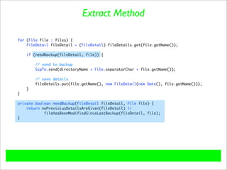 Extract Method

for (File file : files) {
    FileDetail fileDetail = (FileDetail) fileDetails.get(file.getName());

    if (needBackup(fileDetail, file)) {

        // send to backup
        ScpTo.send(directoryName + File.separatorChar + file.getName());

        // save details
        fileDetails.put(file.getName(), new FileDetail(new Date(), file.getName()));
    }
}

private boolean needBackup(FileDetail fileDetail, File file) {
    return noPrevioiusDetailsAreGiven(fileDetail) ||
            fileHasBeenModifiedSinceLastBackup(fileDetail, file);
}
 