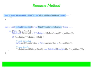 Rename Method

public void dontKnowWhatItDoes(String directoryPathToBackup) throws ... {
     ...
}




public void backupDirectories(String listOfDirectoriesToBackup) throws ... {

    for (File file : files) {
        FileDetail fileDetail = (FileDetail) fileDetails.get(file.getName());

        if (needBackup(fileDetail, file)) {

            // send to backup
            ScpTo.send(directoryName + File.separatorChar + file.getName());

           // save details
           fileDetails.put(file.getName(), new FileDetail(new Date(), file.getName()));
    }
}
 