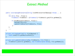 Extract Method

public void backupDirectories(String listOfDirectoriesToBackup) throws ... {
    ...
    for (File file : files) {
        FileDetail fileDetail = (FileDetail) fileDetails.get(file.getName());

          if (needBackup(fileDetail, file)) {
              backupFile(file);
              updateFileDetails(fileDetails, file);
           }
    }
    ...
}

private void backupFile(File fileToBackup) {
    ScpTo.send(file.getAbsolutePath());
}

private void updateFileDetails(Map fileDetails, File file) {
    fileDetails.put(file.getName(), new FileDetail(new Date(), file.getName()));
}
 