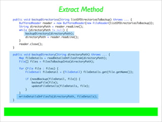 Extract Method
public void backupDirectories(String listOfDirectoriesToBackup) throws ... {
    BufferedReader reader = new BufferedReader(new FileReader(listOfDirectoriesToBackup));
    String directoryPath = reader.readLine();
    while (directoryPath != null) {
        backupDirectory(directoryPath);
        directoryPath = reader.readLine();
    }
    reader.close();
}

public void backupDirectory(String directoryPath) throws ... {
    Map fileDetails = readDetailsOnFilesFrom(directoryPath);
    File[] files = filesToBackupInto(directoryPath);

    for (File file : files) {
        FileDetail fileDetail = (FileDetail) fileDetails.get(file.getName());

        if (needBackup(fileDetail, file)) {
            backupFile(file);
            updateFileDetails(fileDetails, file);
        }
    }
    writeDetailsOnFilesTo(directoryPath, fileDetails);
}
 