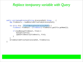 Replace temporary variable with Query


public void backupDirectory(String directoryPath) throws ... {
    Map fileDetails = readDetailsOnFilesFrom(directoryPath);

    for (File file : filesToBackupInto(directoryPath)) {
        FileDetail fileDetail = (FileDetail) fileDetails.get(file.getName());

        if (needBackup(fileDetail, file)) {
            backupFile(file);
            updateFileDetails(fileDetails, file);
        }
    }
    writeDetailsOnFilesTo(directoryPath, fileDetails);
}
 