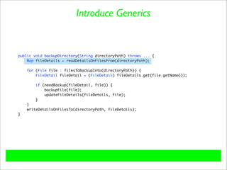 Introduce Generics


public void backupDirectory(String directoryPath) throws ... {
    Map fileDetails = readDetailsOnFilesFrom(directoryPath);

    for (File file : filesToBackupInto(directoryPath)) {
        FileDetail fileDetail = (FileDetail) fileDetails.get(file.getName());

        if (needBackup(fileDetail, file)) {
            backupFile(file);
            updateFileDetails(fileDetails, file);
        }
    }
    writeDetailsOnFilesTo(directoryPath, fileDetails);
}
 