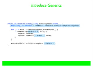 Introduce Generics



public void backupDirectory(String directoryPath) throws ... {
    Map<String, FileDetail> fileDetails = readDetailsOnFilesFrom(directoryPath);

    for (File file : filesToBackupInto(directoryPath)) {
        if (needBackup(fileDetails, file)) {
            backupFile(file);
            updateFileDetails(fileDetails, file);
        }
    }

    writeDetailsOnFilesTo(directoryPath, fileDetails);
}
 