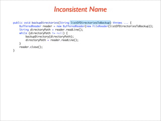 Inconsistent Name
public void backupDirectories(String listOfDirectoriesToBackup) throws ... {
    BufferedReader reader = new BufferedReader(new FileReader(listOfDirectoriesToBackup));
    String directoryPath = reader.readLine();
    while (directoryPath != null) {
        backupDirectory(directoryPath);
        directoryPath = reader.readLine();
    }
    reader.close();
}
 