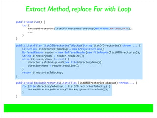 Extract Method, replace For with Loop
public void run() {
    try {
        backupDirectories(listOfDirectoriesToBackup(MainFrame.WATCHED_DATA));
        ...
    }
}

public List<File> listOfDirectoriesToBackup(String listOfDirectories) throws ... {
    List<File> directoriesToBackup = new ArrayList<File>();
    BufferedReader reader = new BufferedReader(new FileReader(listOfDirectories));
    String directoryName = reader.readLine();
    while (directoryName != null) {
        directoriesToBackup.add(new File(directoryName));
        directoryName = reader.readLine();
    }
    return directoriesToBackup;
}

public void backupDirectories(List<File> listOfDirectoriesToBackup) throws ... {
    for (File directoryToBackup : listOfDirectoriesToBackup) {
        backupDirectory(directoryToBackup.getAbsolutePath());
    }
}
 