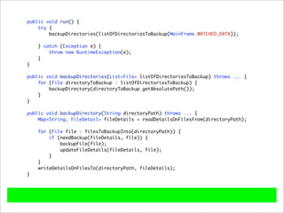 public void run() {
    try {
        backupDirectories(listOfDirectoriesToBackup(MainFrame.WATCHED_DATA));

    } catch (Exception e) {
        throw new RuntimeException(e);
    }
}

public void backupDirectories(List<File> listOfDirectoriesToBackup) throws ... {
    for (File directoryToBackup : listOfDirectoriesToBackup) {
        backupDirectory(directoryToBackup.getAbsolutePath());
    }
}

public void backupDirectory(String directoryPath) throws ... {
    Map<String, FileDetail> fileDetails = readDetailsOnFilesFrom(directoryPath);

    for (File file : filesToBackupInto(directoryPath)) {
        if (needBackup(fileDetails, file)) {
            backupFile(file);
            updateFileDetails(fileDetails, file);
        }
    }
    writeDetailsOnFilesTo(directoryPath, fileDetails);
}
 