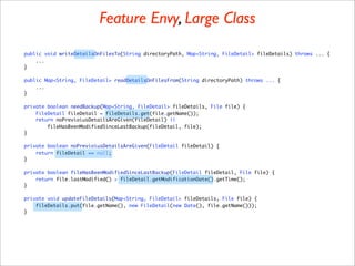 Feature Envy, Large Class
public void writeDetailsOnFilesTo(String directoryPath, Map<String, FileDetail> fileDetails) throws ... {
    ...
}

public Map<String, FileDetail> readDetailsOnFilesFrom(String directoryPath) throws ... {
    ...
}

private boolean needBackup(Map<String, FileDetail> fileDetails, File file) {
    FileDetail fileDetail = fileDetails.get(file.getName());
    return noPrevioiusDetailsAreGiven(fileDetail) ||
        fileHasBeenModifiedSinceLastBackup(fileDetail, file);
}

private boolean noPrevioiusDetailsAreGiven(FileDetail fileDetail) {
    return fileDetail == null;
}

private boolean fileHasBeenModifiedSinceLastBackup(FileDetail fileDetail, File file) {
    return file.lastModified() > fileDetail.getModificationDate().getTime();
}

private void updateFileDetails(Map<String, FileDetail> fileDetails, File file) {
    fileDetails.put(file.getName(), new FileDetail(new Date(), file.getName()));
}
 