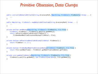 Primitive Obsession, Data Clumps
public void writeDetailsOnFilesTo(String directoryPath, Map<String, FileDetail> fileDetails) throws ... {
    ...
}

public Map<String, FileDetail> readDetailsOnFilesFrom(String directoryPath) throws ... {
    ...
}

private boolean needBackup(Map<String, FileDetail> fileDetails, File file) {
    FileDetail fileDetail = fileDetails.get(file.getName());
    return noPrevioiusDetailsAreGiven(fileDetail) ||
        fileHasBeenModifiedSinceLastBackup(fileDetail, file);
}

private boolean noPrevioiusDetailsAreGiven(FileDetail fileDetail) {
    return fileDetail == null;
}

private boolean fileHasBeenModifiedSinceLastBackup(FileDetail fileDetail, File file) {
    return file.lastModified() > fileDetail.getModificationDate().getTime();
}

private void updateFileDetails(Map<String, FileDetail> fileDetails, File file) {
    fileDetails.put(file.getName(), new FileDetail(new Date(), file.getName()));
}
 