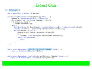 Extract Class
class BackupReport {

    public Map<String, FileDetail> fileDetails;

    private BackupReport(File directoryToBackup) throws ... {
        fileDetails = new Hashtable<String, FileDetail>();
        File fileData = new File(directoryToBackup, ".vobas");
        if (!fileData.exists()) {
            fileData.createNewFile();
        } else {
            ObjectInputStream fileDetailsReader = new ObjectInputStream(new FileInputStream(fileData));
            FileDetail fileDetail = (FileDetail) fileDetailsReader.readObject();
            while (fileDetail != null) {
                fileDetails.put(fileDetail.getName(), fileDetail);
                 try {
                     fileDetail = (FileDetail) fileDetailsReader.readObject();
                } catch (EOFException e) {
                     break;
                }
            }
        }
    }

    public static BackupReport readFrom(File directoryToBackup) throws ... {
        return new BackupReport(directoryToBackup);
    }

    public static BackupReport readFrom(String pathToDirectoryToBackup) throws ... {
        return new BackupReport(new File(pathToDirectoryToBackup));
    }

}
 