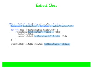 Extract Class



public void backupDirectory(String directoryPath) throws ... {
    BackupReport lastBackupReport = BackupReport.readFrom(directoryPath);

    for (File file : filesToBackupInto(directoryPath)) {
        if (needBackup(lastBackupReport.fileDetails, file)) {
            backupFile(file);
            updateFileDetails(lastBackupReport.fileDetails, file);
        }
    }

    writeDetailsOnFilesTo(directoryPath, lastBackupReport.fileDetails);
}
 