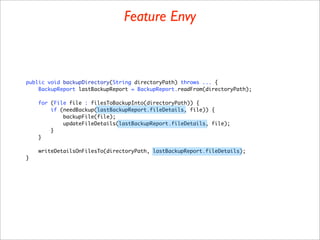 Feature Envy



public void backupDirectory(String directoryPath) throws ... {
    BackupReport lastBackupReport = BackupReport.readFrom(directoryPath);

    for (File file : filesToBackupInto(directoryPath)) {
        if (needBackup(lastBackupReport.fileDetails, file)) {
            backupFile(file);
            updateFileDetails(lastBackupReport.fileDetails, file);
        }
    }

    writeDetailsOnFilesTo(directoryPath, lastBackupReport.fileDetails);
}
 