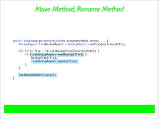 Move Method, Rename Method



public void backupDirectory(String directoryPath) throws ... {
    BackupReport lastBackupReport = BackupReport.readFrom(directoryPath);

    for (File file : filesToBackupInto(directoryPath)) {
        if (lastBackupReport.needBackup(file)) {
            backupFile(file);
            lastBackupReport.update(file);
        }
    }

    lastBackupReport.save();
}
 