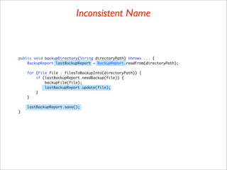 Inconsistent Name



public void backupDirectory(String directoryPath) throws ... {
    BackupReport lastBackupReport = BackupReport.readFrom(directoryPath);

    for (File file : filesToBackupInto(directoryPath)) {
        if (lastBackupReport.needBackup(file)) {
            backupFile(file);
            lastBackupReport.update(file);
        }
    }

    lastBackupReport.save();
}
 