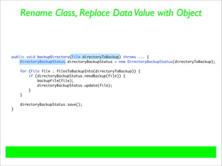 Rename Class, Replace Data Value with Object



public void backupDirectory(File directoryToBackup) throws ... {
    DirectoryBackupStatus directoryBackupStatus = new DirectoryBackupStatus(directoryToBackup);

    for (File file : filesToBackupInto(directoryToBackup)) {
        if (directoryBackupStatus.needBackup(file)) {
            backupFile(file);
            directoryBackupStatus.update(file);
        }
    }

    directoryBackupStatus.save();
}
 