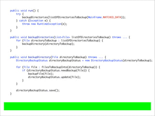 public void run() {
    try {
        backupDirectories(listOfDirectoriesToBackup(MainFrame.WATCHED_DATA));
    } catch (Exception e) {
        throw new RuntimeException(e);
    }
}

public void backupDirectories(List<File> listOfDirectoriesToBackup) throws ... {
    for (File directoryToBackup : listOfDirectoriesToBackup) {
        backupDirectory(directoryToBackup);
    }
}

public void backupDirectory(File directoryToBackup) throws ... {
    DirectoryBackupStatus directoryBackupStatus = new DirectoryBackupStatus(directoryToBackup);

    for (File file : filesToBackupInto(directoryToBackup)) {
        if (directoryBackupStatus.needBackup(file)) {
            backupFile(file);
            directoryBackupStatus.update(file);
        }
    }

    directoryBackupStatus.save();
}
 