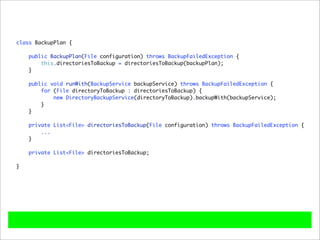 class BackupPlan {

    public BackupPlan(File configuration) throws BackupFailedException {
        this.directoriesToBackup = directoriesToBackup(backupPlan);
    }

    public void runWith(BackupService backupService) throws BackupFailedException {
        for (File directoryToBackup : directoriesToBackup) {
            new DirectoryBackupService(directoryToBackup).backupWith(backupService);
        }
    }

    private List<File> directoriesToBackup(File configuration) throws BackupFailedException {
        ...
    }

    private List<File> directoriesToBackup;

}
 