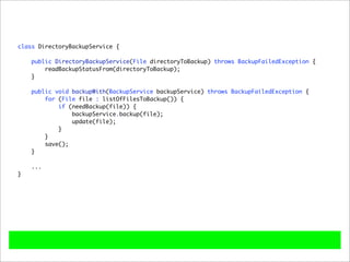class DirectoryBackupService {

    public DirectoryBackupService(File directoryToBackup) throws BackupFailedException {
        readBackupStatusFrom(directoryToBackup);
    }

    public void backupWith(BackupService backupService) throws BackupFailedException {
        for (File file : listOfFilesToBackup()) {
            if (needBackup(file)) {
                backupService.backup(file);
                update(file);
            }
        }
        save();
    }

    ...
}
 