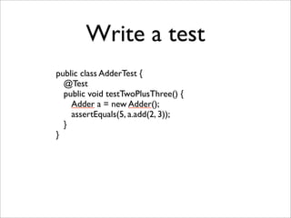 Write a test
public class AdderTest {
  @Test
  public void testTwoPlusThree() {
    Adder a = new Adder();
    assertEquals(5, a.add(2, 3));
  }
}
 