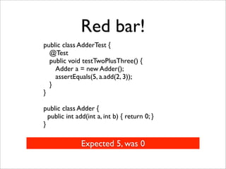 Red bar!
public class AdderTest {
  @Test
  public void testTwoPlusThree() {
    Adder a = new Adder();
    assertEquals(5, a.add(2, 3));
  }
}

public class Adder {
  public int add(int a, int b) { return 0; }
}

               Expected 5, was 0
 
