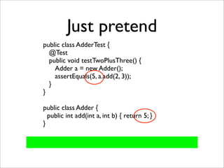 Just pretend
public class AdderTest {
  @Test
  public void testTwoPlusThree() {
    Adder a = new Adder();
    assertEquals(5, a.add(2, 3));
  }
}

public class Adder {
  public int add(int a, int b) { return 5; }
}
 