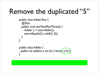 Remove the duplicated “5”
   public class AdderTest {
     @Test
     public void testTwoPlusThree() {
       Adder a = new Adder();
       assertEquals(5, a.add(2, 3));
     }
   }

   public class Adder {
     public int add(int a, int b) { return a+b; }
   }
 