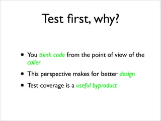 Test ﬁrst, why?

• You think code from the point of view of the
  caller
• This perspective makes for better design
• Test coverage is a useful byproduct
 