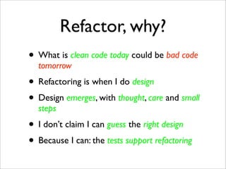 Refactor, why?
• What is clean code today could be bad code
  tomorrow
• Refactoring is when I do design
• Design emerges, with thought, care and small
  steps
• I don’t claim I can guess the right design
• Because I can: the tests support refactoring
 
