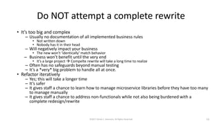 Do NOT attempt a complete rewrite
• It’s too big and complex
– Usually no documentation of all implemented business rules
• Not written down
• Nobody has it in their head
– Will negatively impact your business
• The new won’t ‘identically’ match behavior
– Business won’t benefit until the very end
• It’s a large project  Compelte rewrite will take a long time to realize
– Often has no safeguards beyond manual testing
– It’s a *very* big problem to handle all at once.
• Refactor iteratively
– Yes; this will take a longer time
– It’s safer
– It gives staff a chance to learn how to manage microservice libraries before they have too many
to manage manually
– It gives staff a chance to address non-functionals while not also being burdened with a
complete redesign/rewrite
©2017 Derek C. Ashmore, All Rights Reserved 13
 