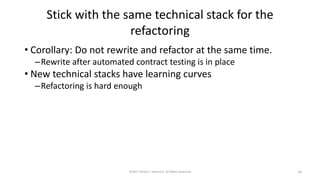 Stick with the same technical stack for the
refactoring
• Corollary: Do not rewrite and refactor at the same time.
–Rewrite after automated contract testing is in place
• New technical stacks have learning curves
–Refactoring is hard enough
©2017 Derek C. Ashmore, All Rights Reserved 14
 