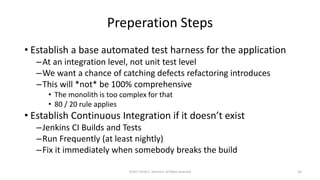 Preperation Steps
• Establish a base automated test harness for the application
–At an integration level, not unit test level
–We want a chance of catching defects refactoring introduces
–This will *not* be 100% comprehensive
• The monolith is too complex for that
• 80 / 20 rule applies
• Establish Continuous Integration if it doesn’t exist
–Jenkins CI Builds and Tests
–Run Frequently (at least nightly)
–Fix it immediately when somebody breaks the build
©2017 Derek C. Ashmore, All Rights Reserved 15
 
