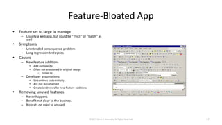 Feature-Bloated App
• Feature set to large to manage
– Usually a web app, but could be “Thick” or “Batch” as
well
• Symptoms
– Unintended consequence problem
– Long regression test cycles
• Causes
– New Feature Additions
• Add complexity
• Often not envisioned in original design
– Tacked on
– Developer assumptions
• Streamlines code initially
• Are not documented
• Create landmines for new feature additions
• Removing unused features
– Never happens
– Benefit not clear to the business
– No stats on used vs unused
©2017 Derek C. Ashmore, All Rights Reserved 17
 