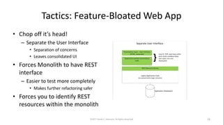 Tactics: Feature-Bloated Web App
• Chop off it’s head!
– Separate the User Interface
• Separation of concerns
• Leaves consolidated UI
• Forces Monolith to have REST
interface
– Easier to test more completely
• Makes further refactoring safer
• Forces you to identify REST
resources within the monolith
©2017 Derek C. Ashmore, All Rights Reserved 18
 