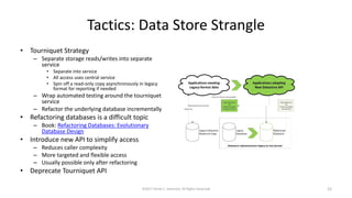 Tactics: Data Store Strangle
• Tourniquet Strategy
– Separate storage reads/writes into separate
service
• Separate into service
• All access uses central service
• Spin off a read-only copy asynchronously in legacy
format for reporting if needed
– Wrap automated testing around the tourniquet
service
– Refactor the underlying database incrementally
• Refactoring databases is a difficult topic
– Book: Refactoring Databases: Evolutionary
Database Design
• Introduce new API to simplify access
– Reduces caller complexity
– More targeted and flexible access
– Usually possible only after refactoring
• Deprecate Tourniquet API
©2017 Derek C. Ashmore, All Rights Reserved 22
 