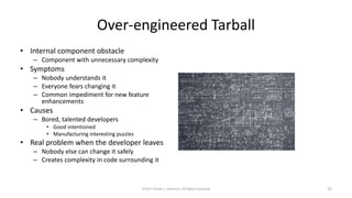 Over-engineered Tarball
• Internal component obstacle
– Component with unnecessary complexity
• Symptoms
– Nobody understands it
– Everyone fears changing it
– Common impediment for new feature
enhancements
• Causes
– Bored, talented developers
• Good intentioned
• Manufacturing interesting puzzles
• Real problem when the developer leaves
– Nobody else can change it safely
– Creates complexity in code surrounding it
©2017 Derek C. Ashmore, All Rights Reserved 23
 