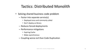 Tactics: Distributed Monolith
• Solving shared business code problem
– Factor into separate service(s)
• Deployed once and commonly called
• Don’t deploy as library
– Reduces forced deployments
– Performance mitigations
• Expiring Cache
• Make asynchronous
– Coupling worse evil than Code Duplication
©2017 Derek C. Ashmore, All Rights Reserved 26
 