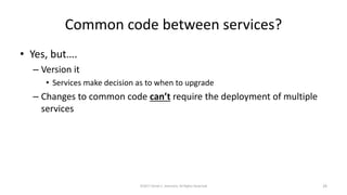 Common code between services?
• Yes, but….
– Version it
• Services make decision as to when to upgrade
– Changes to common code can’t require the deployment of multiple
services
©2017 Derek C. Ashmore, All Rights Reserved 29
 