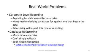 Real-World Problems
• Corporate-Level Reporting
–Reporting for data across the enterprise
–Many read underlying databases for applications that house the
data
–Refactoring will impact this type of reporting
• Database Refactoring
–Much more expensive
–Can’t simply rollback
–Book Recommendation
• Database Factoring: Evolutionary Database Design
©2017 Derek C. Ashmore, All Rights Reserved 30
 