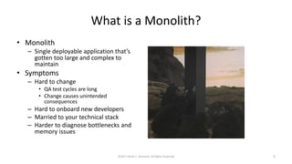 What is a Monolith?
• Monolith
– Single deployable application that’s
gotten too large and complex to
maintain
• Symptoms
– Hard to change
• QA test cycles are long
• Change causes unintended
consequences
– Hard to onboard new developers
– Married to your technical stack
– Harder to diagnose bottlenecks and
memory issues
©2017 Derek C. Ashmore, All Rights Reserved 5
 